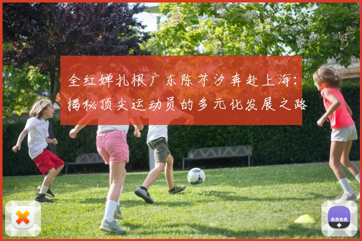 全红婵扎根广东陈芋汐奔赴上海:揭秘顶尖运动员的多元化发展之路