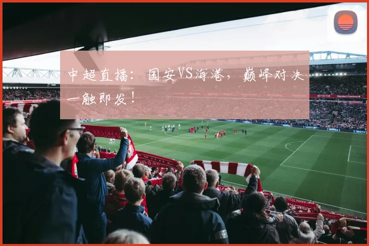 中超直播：国安VS海港，巅峰对决一触即发！