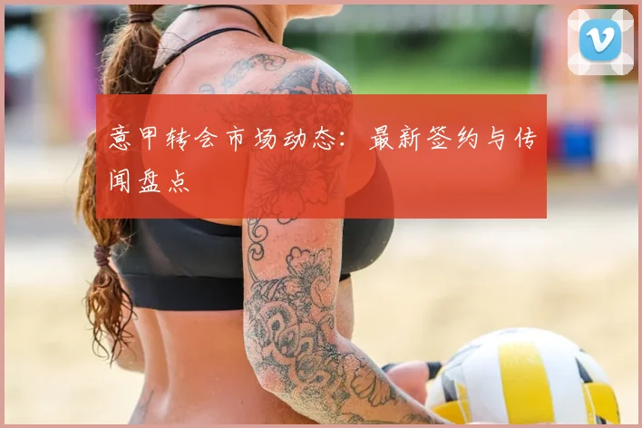 意甲转会市场动态:最新签约与传闻盘点