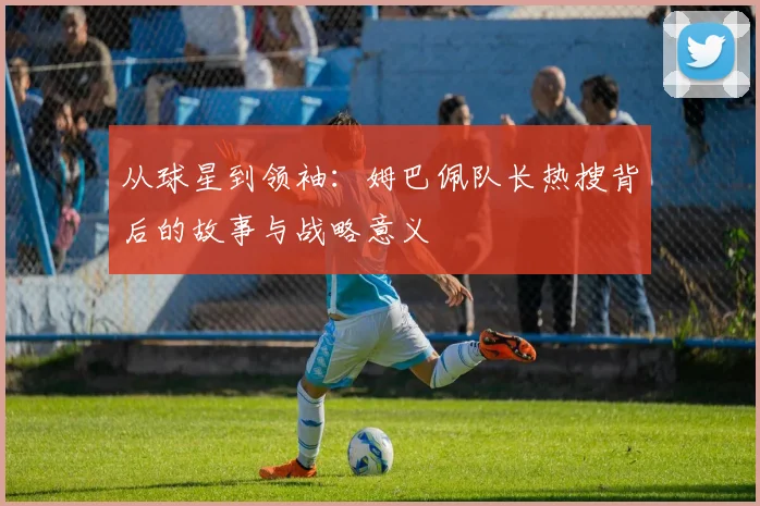 从球星到领袖:姆巴佩队长热搜背后的故事与战略意义