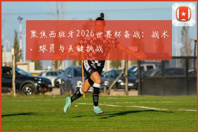 聚焦西班牙2026世界杯备战：战术、球员与关键挑战