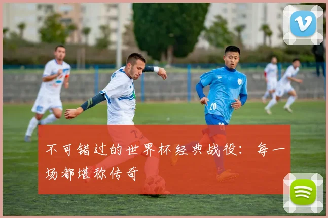 不可错过的世界杯经典战役:每一场都堪称传奇