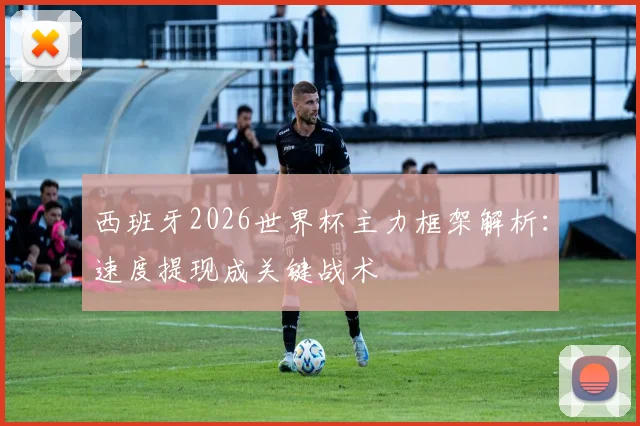 西班牙2026世界杯主力框架解析：速度提现成关键战术