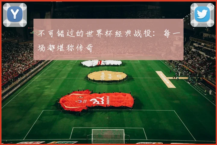 不可错过的世界杯经典战役：每一场都堪称传奇