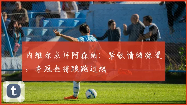 内维尔点评阿森纳：紧张情绪弥漫，夺冠也将踉跄过线