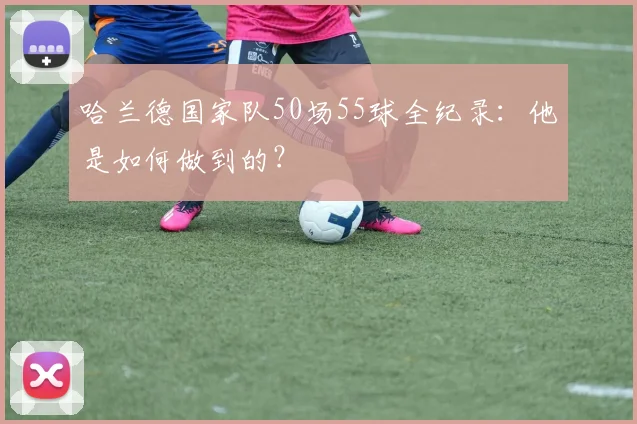 哈兰德国家队50场55球全纪录:他是如何做到的?