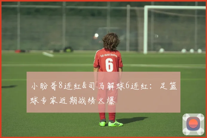 小盼哥8连红&司马解球6连红：足篮球专家近期战绩火爆