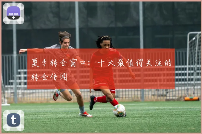 夏季转会窗口：十大最值得关注的转会传闻