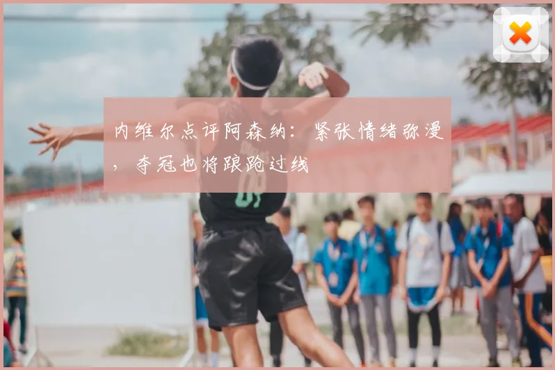 内维尔点评阿森纳：紧张情绪弥漫，夺冠也将踉跄过线