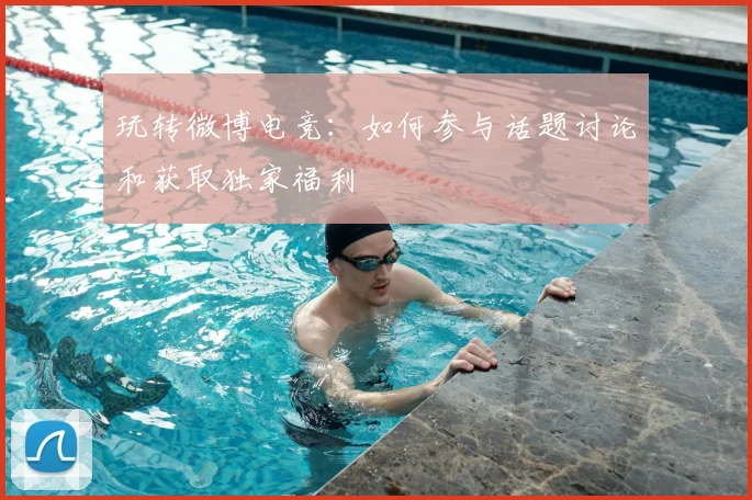 玩转微博电竞：如何参与话题讨论和获取独家福利