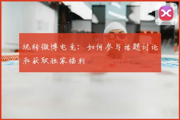 玩转微博电竞：如何参与话题讨论和获取独家福利
