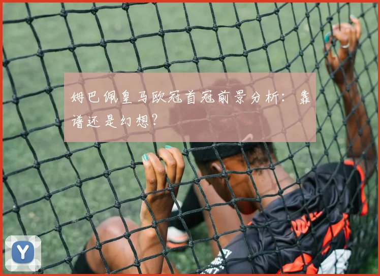 姆巴佩皇马欧冠首冠前景分析：靠谱还是幻想？