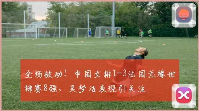 全场被动!中国女排1-3法国无缘世锦赛8强,吴梦洁表现引关注