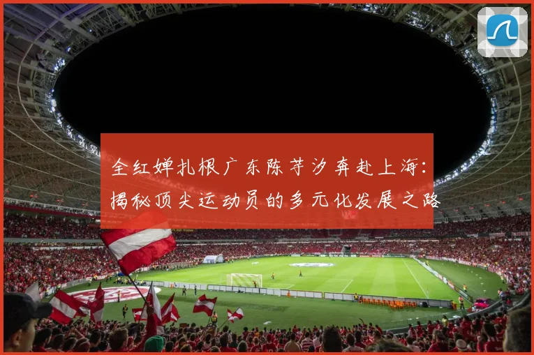 全红婵扎根广东陈芋汐奔赴上海:揭秘顶尖运动员的多元化发展之路