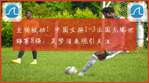 全场被动!中国女排1-3法国无缘世锦赛8强,吴梦洁表现引关注