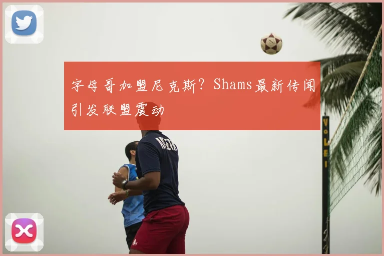 字母哥加盟尼克斯?Shams最新传闻引发联盟震动