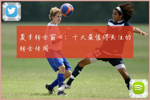 夏季转会窗口:十大最值得关注的转会传闻